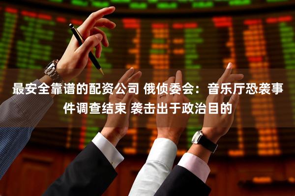 最安全靠谱的配资公司 俄侦委会：音乐厅恐袭事件调查结束 袭击出于政治目的