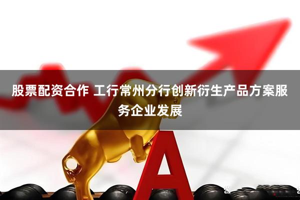 股票配资合作 工行常州分行创新衍生产品方案服务企业发展