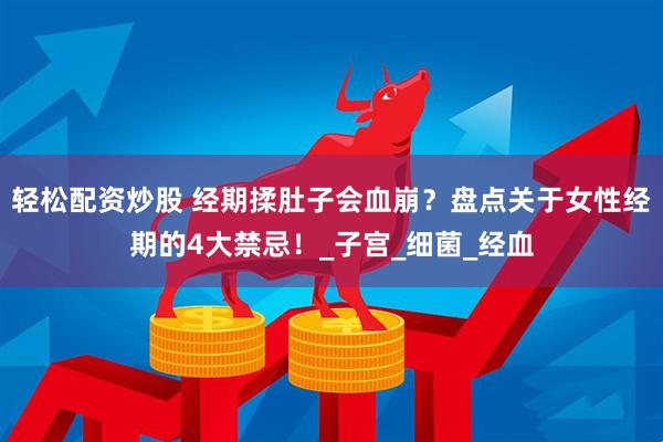 轻松配资炒股 经期揉肚子会血崩？盘点关于女性经期的4大禁忌！_子宫_细菌_经血
