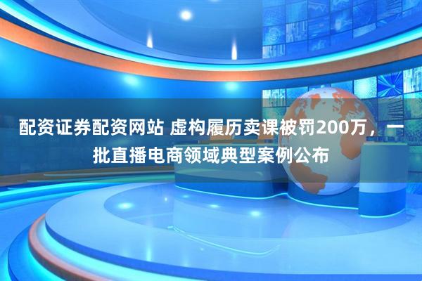 配资证券配资网站 虚构履历卖课被罚200万，一批直播电商领域典型案例公布