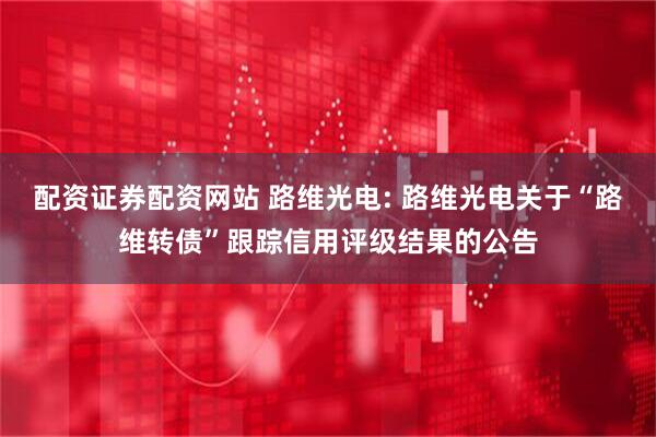 配资证券配资网站 路维光电: 路维光电关于“路维转债”跟踪信用评级结果的公告