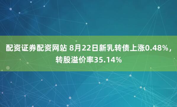 配资证券配资网站 8月22日新乳转债上涨0.48%，转股溢价率35.14%