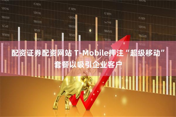 配资证券配资网站 T-Mobile押注“超级移动”套餐以吸引企业客户