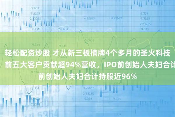 轻松配资炒股 才从新三板摘牌4个多月的圣火科技递表港交所：前五大客户贡献超94%营收，IPO前创始人夫妇合计持股近96%