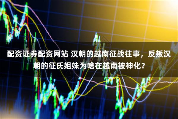 配资证券配资网站 汉朝的越南征战往事，反叛汉朝的征氏姐妹为啥在越南被神化？