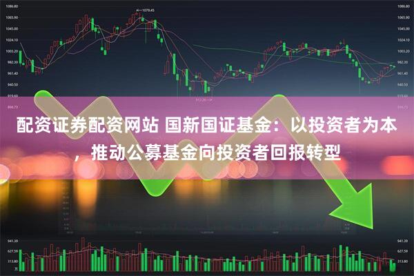 配资证券配资网站 国新国证基金：以投资者为本，推动公募基金向投资者回报转型