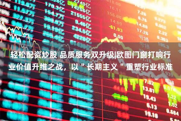 轻松配资炒股 品质服务双升级|欧图门窗打响行业价值升维之战，以＂长期主义＂重塑行业标准