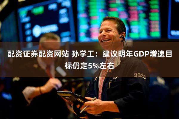 配资证券配资网站 孙学工：建议明年GDP增速目标仍定5%左右