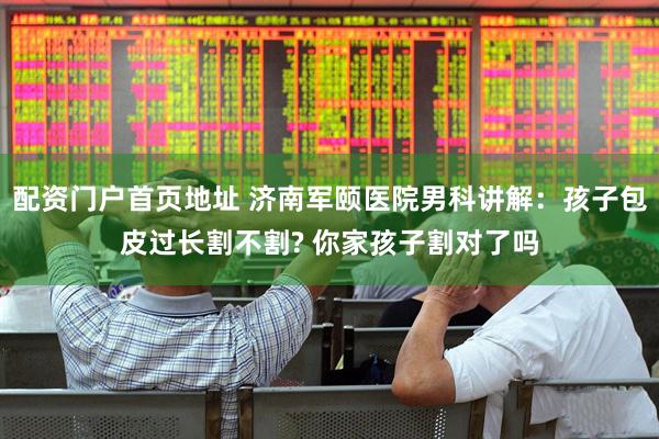 配资门户首页地址 济南军颐医院男科讲解：孩子包皮过长割不割? 你家孩子割对了吗
