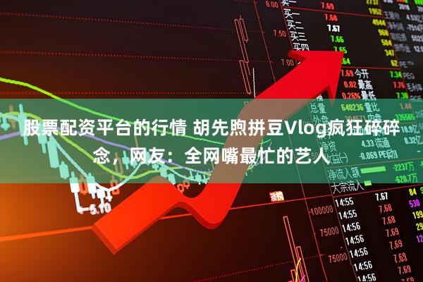 股票配资平台的行情 胡先煦拼豆Vlog疯狂碎碎念，网友：全网嘴最忙的艺人