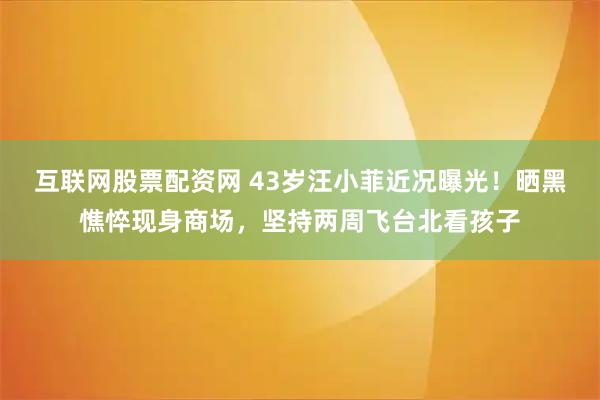互联网股票配资网 43岁汪小菲近况曝光！晒黑憔悴现身商场，坚持两周飞台北看孩子