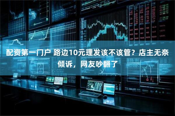 配资第一门户 路边10元理发该不该管？店主无奈倾诉，网友吵翻了