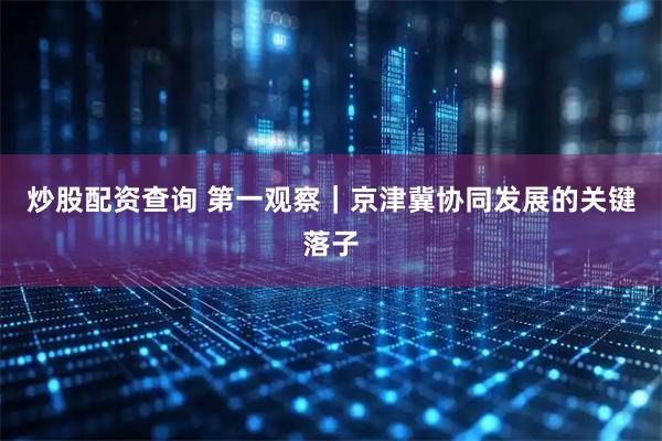 炒股配资查询 第一观察｜京津冀协同发展的关键落子