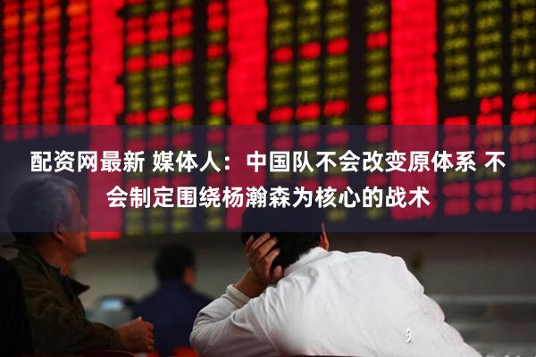 配资网最新 媒体人：中国队不会改变原体系 不会制定围绕杨瀚森为核心的战术